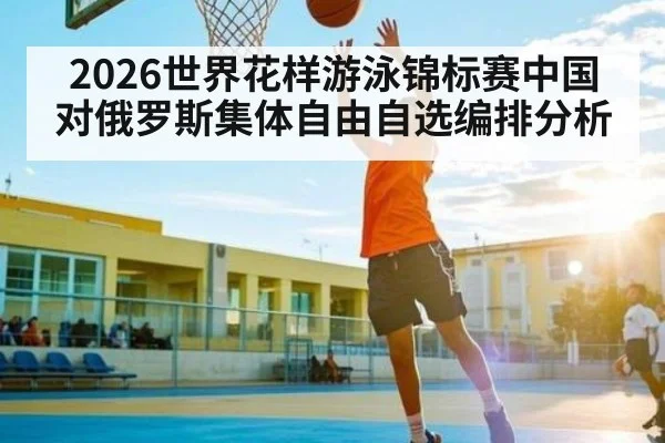 2026世界花样游泳锦标赛中国对俄罗斯集体自由自选编排分析