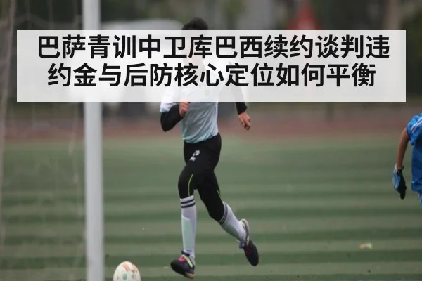 巴萨青训中卫库巴西续约谈判违约金与后防核心定位如何平衡