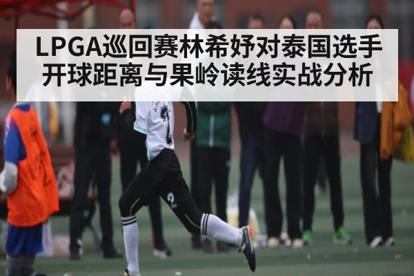 LPGA巡回赛林希妤对泰国选手开球距离与果岭读线实战分析